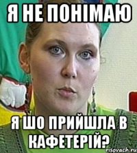 я не понімаю я шо прийшла в кафетерій?