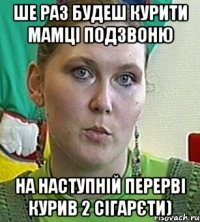 Ше раз будеш курити мамці подзвоню на наступній перерві курив 2 сігарєти)