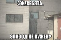 эй, ребята Эпизод не нужен?