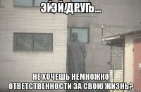 эй,друг не хочешь немножко ответственности за свою жизнь?