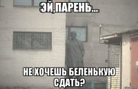 ЭЙ,ПАРЕНЬ... НЕ ХОЧЕШЬ БЕЛЕНЬКУЮ СДАТЬ?