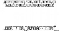 Дима прекрасен, умен, силён, красив, он самый лучший, он добряк огромный ...и конечно дохуя скромный