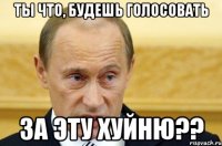 Ты что, будешь голосовать за эту хуйню??