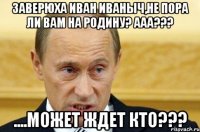 Заверюха Иван Иваныч,не пора ли Вам на родину? Ааа??? ....может ждет кто???