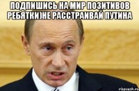 подпишись на мир позитивов ребятки)не расстраивай путина 