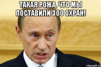 Такая рожа, что мы поставили 300 охран! 