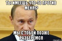 ты имеешь что-то против меня!? мы с тобой позже разберёмся