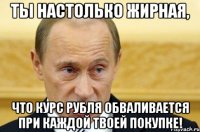 Ты настолько жирная, что курс рубля обваливается при каждой твоей покупке!