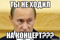 ты не ходил на концерт???