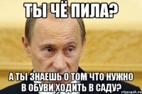 ты чё пила? а ты знаешь о том что нужно в обуви ходить в саду?