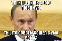 ты не ценишь свою любимую ты что совсем сошел с ума Рома?