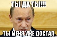 Ты да ты!!! Ты меня уже достал