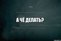 А чё делать? 