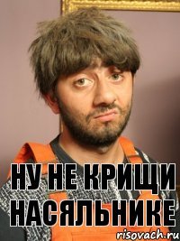 Ну не крищи Насяльнике