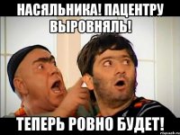 Насяльника! Пацентру выровняль! Теперь ровно будет!