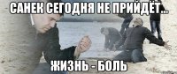 Санек сегодня не прийдёт... ЖИЗНЬ - БОЛЬ