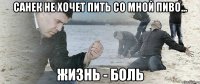 Санек не хочет пить со мной пиво... ЖИЗНЬ - БОЛЬ