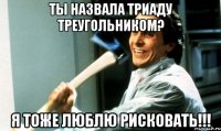 Ты назвала триаду треугольником? Я тоже люблю рисковать!!!