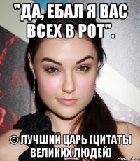 "Да, ебал я вас всех в рот". © Лучший Царь (цитаты великих людей)