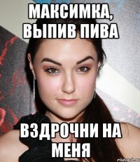 Максимка, выпив пива вздрочни на меня