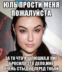 Юль прости меня пожалуйста за то что я шлюшка,я уже бросила это дело,мне очень стыдно перед тобой