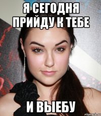 я сегодня прийду к тебе и ВЫЕБУ