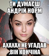 ти думаєш андрій норм ахахах не угадав ,він кончіна