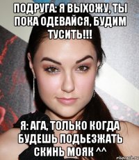 Подруга: Я выхожу, ты пока одевайся, будим тусить!!! Я: Ага, только когда будешь подьезжать скинь мояк ^^