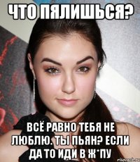 Что пялишься? Всё равно тебя не люблю. ты пьян? Если да то иди в ж*пу