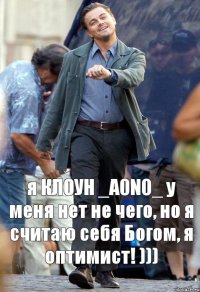 я КЛОУН _A0N0_ у меня нет не чего, но я считаю себя Богом, я оптимист! )))