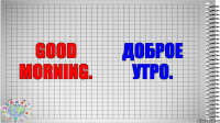 Good morning. Доброе утро.