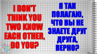 I don't think you two know each other, do you? Я так полагаю, что вы не знаете друг друга, верно?