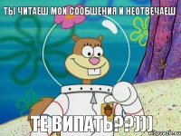 Ты читаеш мои сообшения и неотвечаеш Те випать??)))