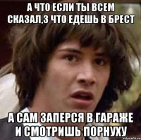 А ЧТО ЕСЛИ ТЫ ВСЕМ СКАЗАЛ,З ЧТО ЕДЕШЬ В БРЕСТ А САМ ЗАПЕРСЯ В ГАРАЖЕ И СМОТРИШЬ ПОРНУХУ