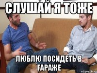 слушай я тоже люблю посидеть в гараже