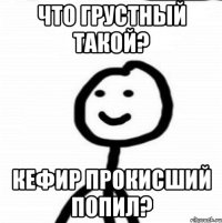 что грустный такой? кефир прокисший попил?