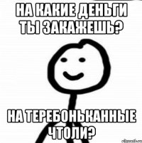 на какие деньги ты закажешь? на теребоньканные чтоли?