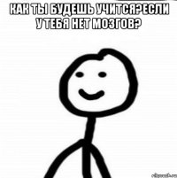 Как ты будешь учится?если у тебя нет мозгов? 