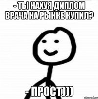 - ТЫ НАХУЯ ДИПЛОМ ВРАЧА НА РЫНКЕ КУПИЛ? - ПРОСТ)))