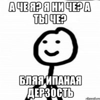 А че я? Я ни че? А ты че? Бляя ипаная дерзость