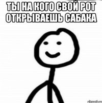 ТЫ НА КОГО СВОЙ РОТ ОТКРЫВАЕШЬ САБАКА 