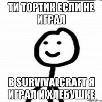 Ти тортик если не играл В SURVIVALCRAFT я играл и хлебушке