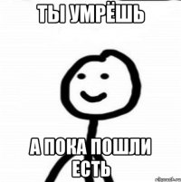 Ты умрёшь А пока пошли есть