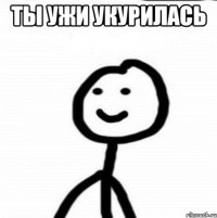 ты ужи укурилась 