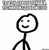 Ты ток дорогу покажи, путник пиздовый )))00 