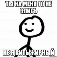 ты на меня то не злись не я вить жирный