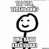 Ты что, тупенький? Ума как у хлебушка)