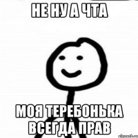 Не ну а чта Моя теребонька всегда прав