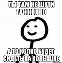 Ты там не шути так колко А то колко будет сидеть на колышке