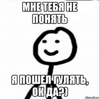 Мне тебя не понять Я пошел гулять, ок да?)